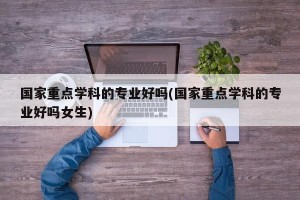 国家重点学科的专业好吗(国家重点学科的专业好吗女生)