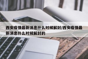西安疫情最新消息什么时候解封/西安疫情最新消息什么时候解封的