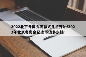 2022北京冬奥会闭幕式几点开始/2022年北京冬奥会纪念币值多少钱
