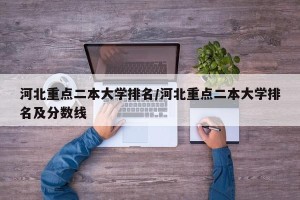 河北重点二本大学排名/河北重点二本大学排名及分数线
