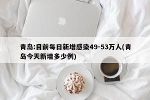 青岛:目前每日新增感染49-53万人(青岛今天新增多少例)