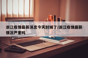 浙江疫情最新消息今天封城了/浙江疫情最新情况严重吗