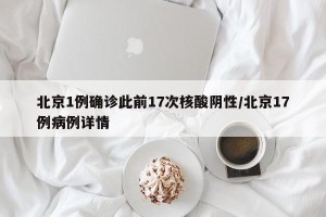 北京1例确诊此前17次核酸阴性/北京17例病例详情