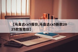 【马自达cx5报价,马自达cx5新款2025款落地价】