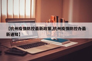 【杭州疫情防控最新政策,杭州疫情防控办最新通知】