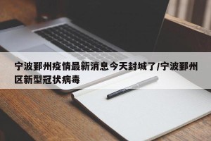 宁波鄞州疫情最新消息今天封城了/宁波鄞州区新型冠状病毒