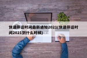 快递停运时间最新通知2021(快递停运时间2021到什么时候)