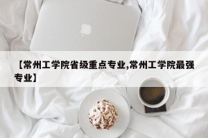 【常州工学院省级重点专业,常州工学院最强专业】
