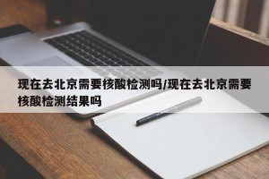 现在去北京需要核酸检测吗/现在去北京需要核酸检测结果吗