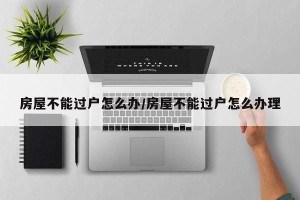 房屋不能过户怎么办/房屋不能过户怎么办理