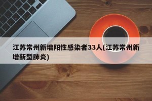 江苏常州新增阳性感染者33人(江苏常州新增新型肺炎)