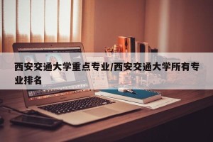 西安交通大学重点专业/西安交通大学所有专业排名