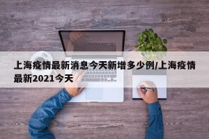 上海疫情最新消息今天新增多少例/上海疫情最新2021今天