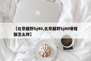 【北京越野bj40,北京越野bj40增程版怎么样】