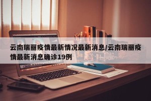 云南瑞丽疫情最新情况最新消息/云南瑞丽疫情最新消息确诊19例