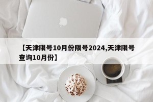 【天津限号10月份限号2024,天津限号查询10月份】