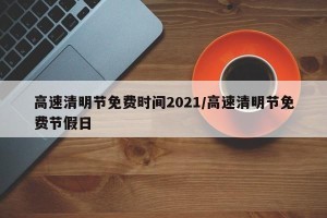 高速清明节免费时间2021/高速清明节免费节假日