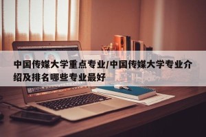 中国传媒大学重点专业/中国传媒大学专业介绍及排名哪些专业最好