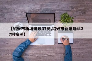 【绍兴市新增确诊37例,绍兴市新增确诊37例病例】
