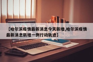 【哈尔滨疫情最新消息今天新增,哈尔滨疫情最新消息新增一例行动轨迹】