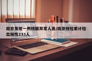 南京发现一例核酸异常人员/南京核检累计检出阳性233人