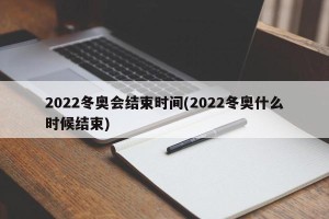 2022冬奥会结束时间(2022冬奥什么时候结束)