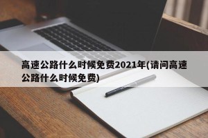 高速公路什么时候免费2021年(请问高速公路什么时候免费)