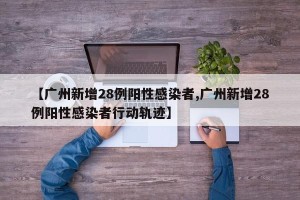 【广州新增28例阳性感染者,广州新增28例阳性感染者行动轨迹】