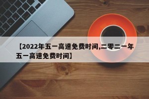 【2022年五一高速免费时间,二零二一年五一高速免费时间】