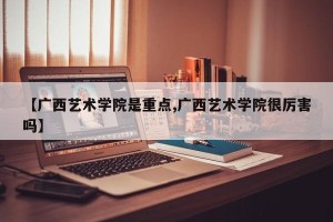 【广西艺术学院是重点,广西艺术学院很厉害吗】
