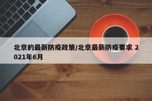 北京的最新防疫政策/北京最新防疫要求 2021年6月