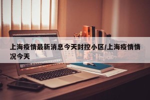 上海疫情最新消息今天封控小区/上海疫情情况今天