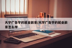 大学广告学的就业前景/大学广告学的就业前景怎么样