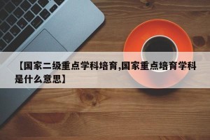 【国家二级重点学科培育,国家重点培育学科是什么意思】