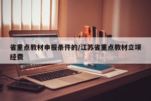 省重点教材申报条件的/江苏省重点教材立项经费