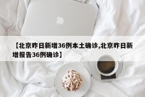 【北京昨日新增36例本土确诊,北京昨日新增报告36例确诊】