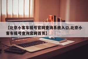 【北京小客车摇号官网查询系统入口,北京小客车摇号查询官网首页】
