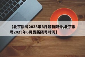 【北京限号2023年6月最新限号,北京限号2023年6月最新限号时间】
