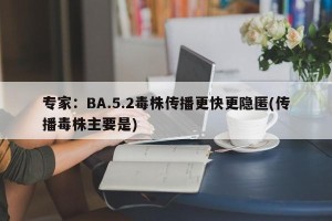 专家：BA.5.2毒株传播更快更隐匿(传播毒株主要是)