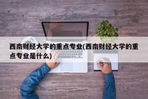 西南财经大学的重点专业(西南财经大学的重点专业是什么)