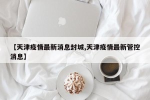 【天津疫情最新消息封城,天津疫情最新管控消息】