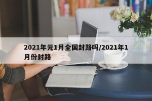 2021年元1月全国封路吗/2021年1月份封路