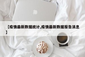 【疫情最新数据统计,疫情最新数据报告消息】