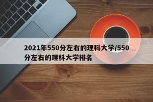 2021年550分左右的理科大学/550分左右的理科大学排名