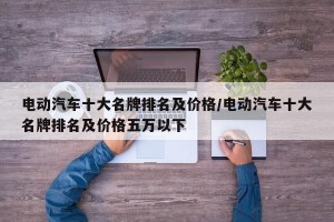 电动汽车十大名牌排名及价格/电动汽车十大名牌排名及价格五万以下