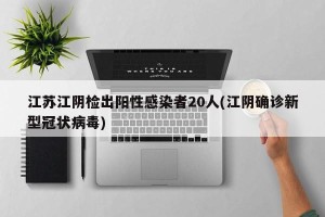 江苏江阴检出阳性感染者20人(江阴确诊新型冠状病毒)
