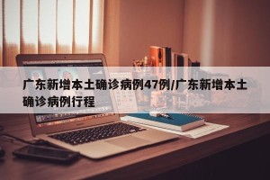 广东新增本土确诊病例47例/广东新增本土确诊病例行程