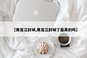 【黑龙江封城,黑龙江封城了是真的吗】