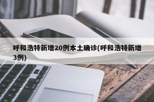 呼和浩特新增20例本土确诊(呼和浩特新增3例)