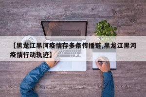 【黑龙江黑河疫情存多条传播链,黑龙江黑河疫情行动轨迹】